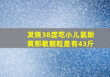 发烧38度吃小儿氨酚黄那敏颗粒是有43斤