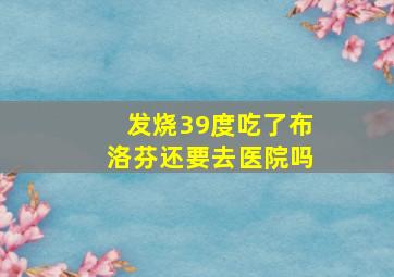 发烧39度吃了布洛芬还要去医院吗