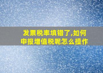 发票税率填错了,如何申报增值税呢怎么操作