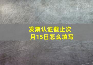 发票认证截止次月15日怎么填写