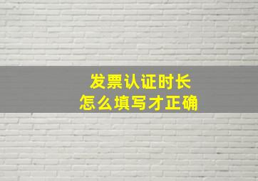 发票认证时长怎么填写才正确