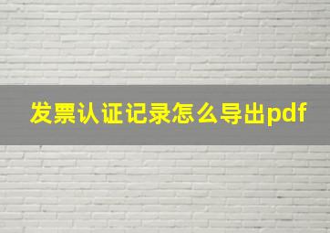 发票认证记录怎么导出pdf