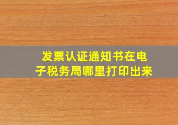 发票认证通知书在电子税务局哪里打印出来