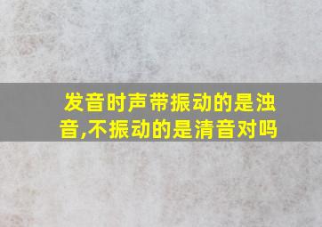 发音时声带振动的是浊音,不振动的是清音对吗