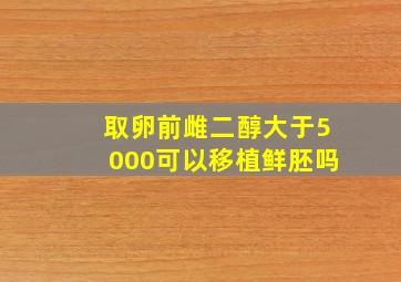 取卵前雌二醇大于5000可以移植鲜胚吗