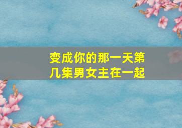 变成你的那一天第几集男女主在一起