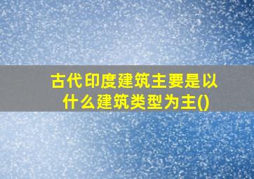 古代印度建筑主要是以什么建筑类型为主()