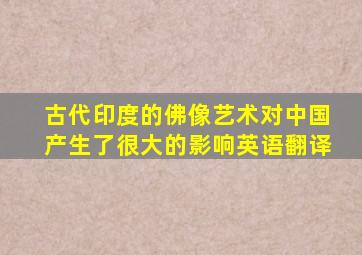 古代印度的佛像艺术对中国产生了很大的影响英语翻译