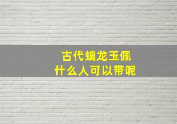 古代螭龙玉佩什么人可以带呢