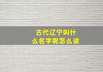 古代辽宁叫什么名字呢怎么读