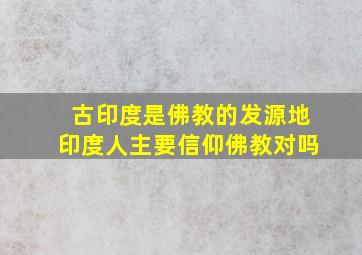 古印度是佛教的发源地印度人主要信仰佛教对吗