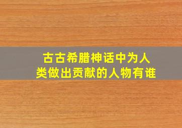 古古希腊神话中为人类做出贡献的人物有谁