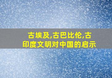 古埃及,古巴比伦,古印度文明对中国的启示