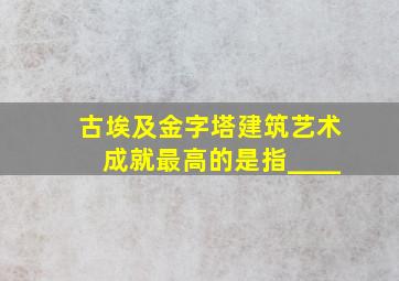 古埃及金字塔建筑艺术成就最高的是指____