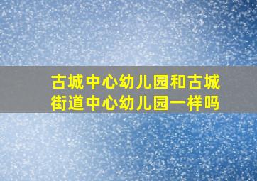 古城中心幼儿园和古城街道中心幼儿园一样吗