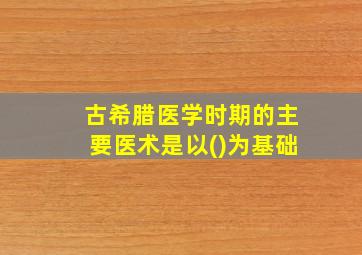 古希腊医学时期的主要医术是以()为基础