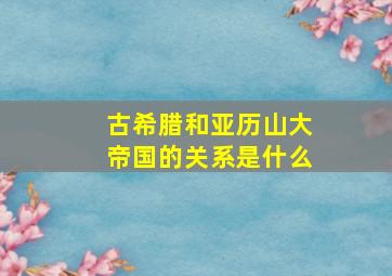 古希腊和亚历山大帝国的关系是什么