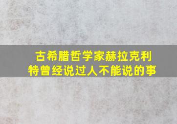 古希腊哲学家赫拉克利特曾经说过人不能说的事