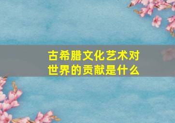 古希腊文化艺术对世界的贡献是什么