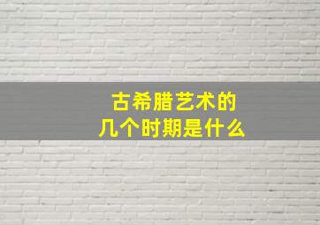 古希腊艺术的几个时期是什么