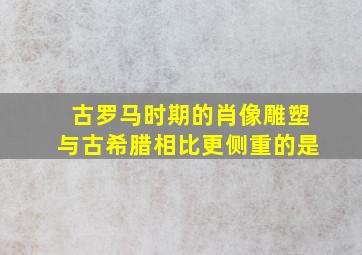 古罗马时期的肖像雕塑与古希腊相比更侧重的是