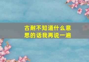 古耐不知道什么意思的话我再说一遍