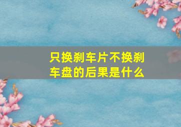 只换刹车片不换刹车盘的后果是什么