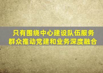 只有围绕中心建设队伍服务群众推动党建和业务深度融合