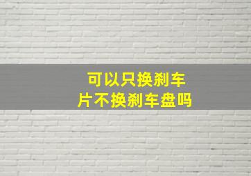 可以只换刹车片不换刹车盘吗