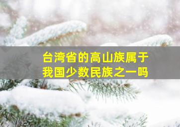 台湾省的高山族属于我国少数民族之一吗