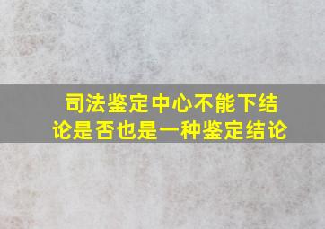 司法鉴定中心不能下结论是否也是一种鉴定结论