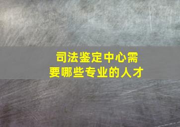 司法鉴定中心需要哪些专业的人才