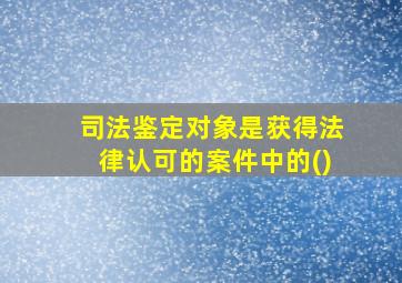 司法鉴定对象是获得法律认可的案件中的()