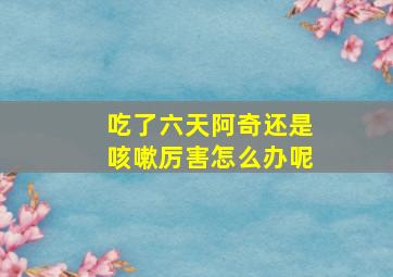 吃了六天阿奇还是咳嗽厉害怎么办呢