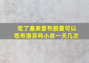 吃了塞来昔布胶囊可以吃布洛芬吗小孩一天几次