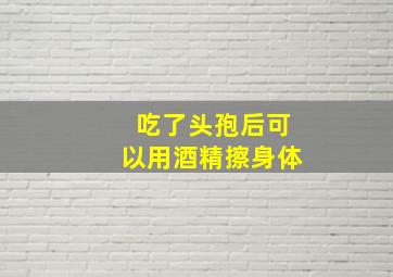 吃了头孢后可以用酒精擦身体