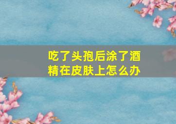 吃了头孢后涂了酒精在皮肤上怎么办