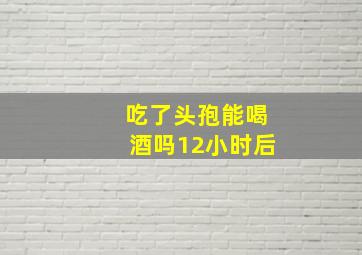 吃了头孢能喝酒吗12小时后