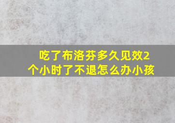 吃了布洛芬多久见效2个小时了不退怎么办小孩