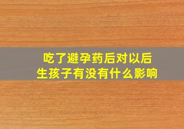 吃了避孕药后对以后生孩子有没有什么影响