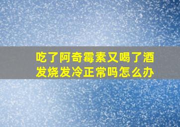 吃了阿奇霉素又喝了酒发烧发冷正常吗怎么办