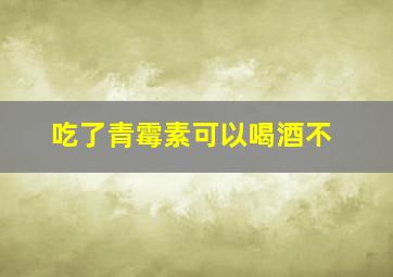 吃了青霉素可以喝酒不