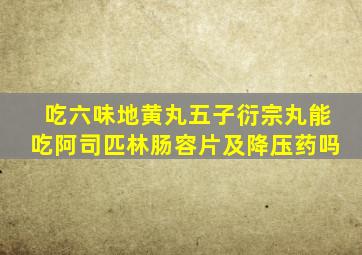 吃六味地黄丸五子衍宗丸能吃阿司匹林肠容片及降压药吗