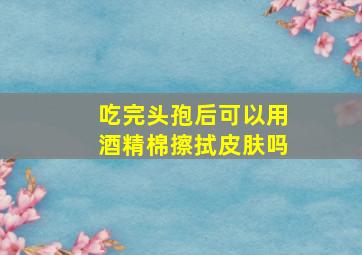 吃完头孢后可以用酒精棉擦拭皮肤吗