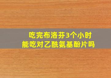 吃完布洛芬3个小时能吃对乙酰氨基酚片吗