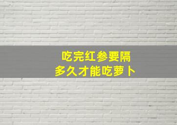 吃完红参要隔多久才能吃萝卜