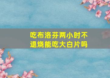 吃布洛芬两小时不退烧能吃大白片吗