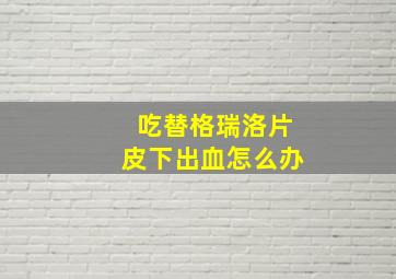 吃替格瑞洛片皮下出血怎么办