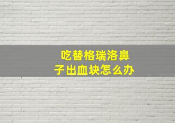 吃替格瑞洛鼻子出血块怎么办