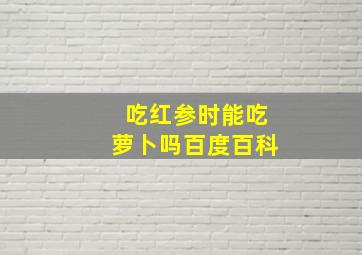 吃红参时能吃萝卜吗百度百科